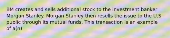 BM creates and sells additional stock to the investment banker Morgan Stanley. Morgan Stanley then resells the issue to the U.S. public through its mutual funds. This transaction is an example of a(n)