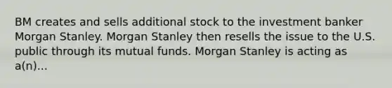 BM creates and sells additional stock to the investment banker Morgan Stanley. Morgan Stanley then resells the issue to the U.S. public through its mutual funds. Morgan Stanley is acting as a(n)...