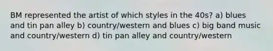 BM represented the artist of which styles in the 40s? a) blues and tin pan alley b) country/western and blues c) big band music and country/western d) tin pan alley and country/western