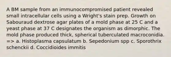 A BM sample from an immunocompromised patient revealed small intracellular cells using a Wright's stain prep. Growth on Sabouraud dextrose agar plates of a mold phase at 25 C and a yeast phase at 37 C designates the organism as dimorphic. The mold phase produced thick, spherical tuberculated macroconidia. => a. Histoplasma capsulatum b. Sepedonium spp c. Sporothrix schenckii d. Coccidioides immitis