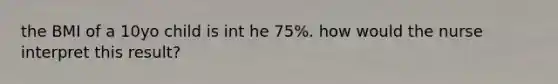 the BMI of a 10yo child is int he 75%. how would the nurse interpret this result?