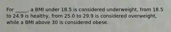 For _____, a BMI under 18.5 is considered underweight, from 18.5 to 24.9 is healthy, from 25.0 to 29.9 is considered overweight, while a BMI above 30 is considered obese.