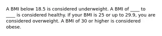 A BMI below 18.5 is considered underweight. A BMI of ____ to ____ is considered healthy. If your BMI is 25 or up to 29.9, you are considered overweight. A BMI of 30 or higher is considered obese.