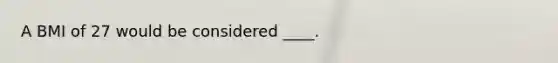 A BMI of 27 would be considered ____.