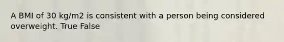 A BMI of 30 kg/m2 is consistent with a person being considered overweight. True False