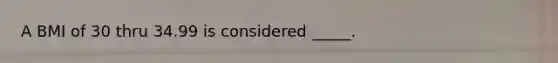 A BMI of 30 thru 34.99 is considered _____.