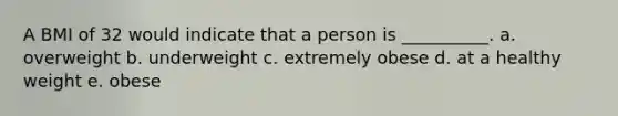 A BMI of 32 would indicate that a person is __________. a. overweight b. underweight c. extremely obese d. at a healthy weight e. obese