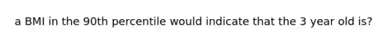 a BMI in the 90th percentile would indicate that the 3 year old is?