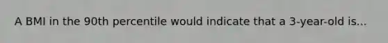 ​A BMI in the 90th percentile would indicate that a 3-year-old is...