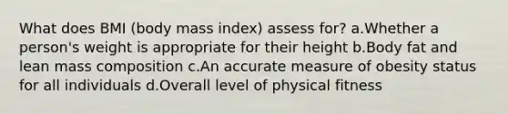 What does BMI (body mass index) assess for? a.Whether a person's weight is appropriate for their height b.Body fat and lean mass composition c.An accurate measure of obesity status for all individuals d.Overall level of physical fitness