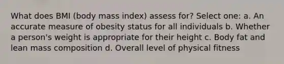 What does BMI (body mass index) assess for? Select one: a. An accurate measure of obesity status for all individuals b. Whether a person's weight is appropriate for their height c. Body fat and lean mass composition d. Overall level of physical fitness