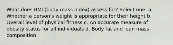 What does BMI (body mass index) assess for? Select one: a. Whether a person's weight is appropriate for their height b. Overall level of physical fitness c. An accurate measure of obesity status for all individuals d. Body fat and lean mass composition