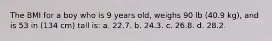 The BMI for a boy who is 9 years old, weighs 90 lb (40.9 kg), and is 53 in (134 cm) tall is: a. 22.7. b. 24.3. c. 26.8. d. 28.2.