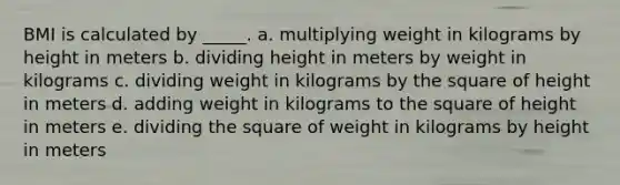 ​BMI is calculated by _____. a. multiplying weight in kilograms by height in meters b. dividing height in meters by weight in kilograms c. dividing weight in kilograms by the square of height in meters d. adding weight in kilograms to the square of height in meters e. dividing the square of weight in kilograms by height in meters