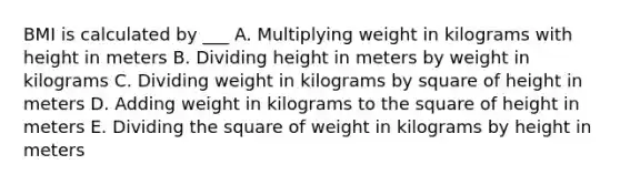 BMI is calculated by ___ A. Multiplying weight in kilograms with height in meters B. Dividing height in meters by weight in kilograms C. Dividing weight in kilograms by square of height in meters D. Adding weight in kilograms to the square of height in meters E. Dividing the square of weight in kilograms by height in meters