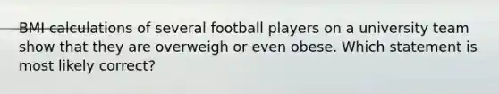 BMI calculations of several football players on a university team show that they are overweigh or even obese. Which statement is most likely correct?