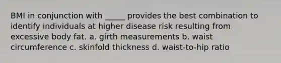 BMI in conjunction with _____ provides the best combination to identify individuals at higher disease risk resulting from excessive body fat. a. girth measurements b. waist circumference c. skinfold thickness d. waist-to-hip ratio