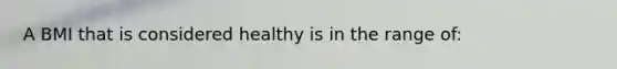 A BMI that is considered healthy is in the range of: