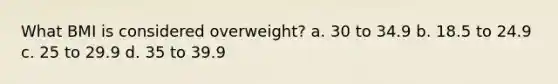 What BMI is considered overweight? a. 30 to 34.9 b. 18.5 to 24.9 c. 25 to 29.9 d. 35 to 39.9