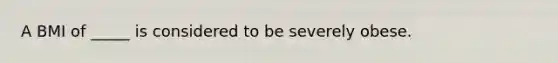 A BMI of _____ is considered to be severely obese.
