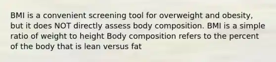 BMI is a convenient screening tool for overweight and obesity, but it does NOT directly assess body composition. BMI is a simple ratio of weight to height Body composition refers to the percent of the body that is lean versus fat