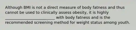 Although BMI is not a direct measure of body fatness and thus cannot be used to clinically assess obesity, it is highly __________________________ with body fatness and is the recommended screening method for weight status among youth.