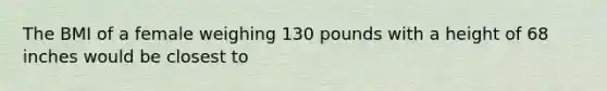 The BMI of a female weighing 130 pounds with a height of 68 inches would be closest to