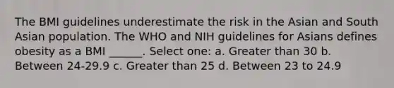 The BMI guidelines underestimate the risk in the Asian and South Asian population. The WHO and NIH guidelines for Asians defines obesity as a BMI ______. Select one: a. Greater than 30 b. Between 24-29.9 c. Greater than 25 d. Between 23 to 24.9