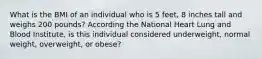 What is the BMI of an individual who is 5 feet, 8 inches tall and weighs 200 pounds? According the National Heart Lung and Blood Institute, is this individual considered underweight, normal weight, overweight, or obese?