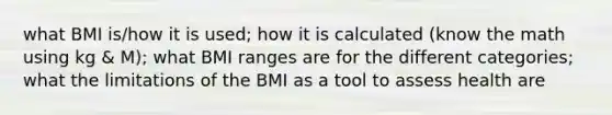 what BMI is/how it is used; how it is calculated (know the math using kg & M); what BMI ranges are for the different categories; what the limitations of the BMI as a tool to assess health are