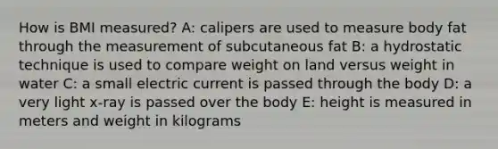 How is BMI measured? A: calipers are used to measure body fat through the measurement of subcutaneous fat B: a hydrostatic technique is used to compare weight on land versus weight in water C: a small electric current is passed through the body D: a very light x-ray is passed over the body E: height is measured in meters and weight in kilograms