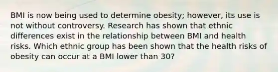 BMI is now being used to determine obesity; however, its use is not without controversy. Research has shown that ethnic differences exist in the relationship between BMI and health risks. Which ethnic group has been shown that the health risks of obesity can occur at a BMI lower than 30?