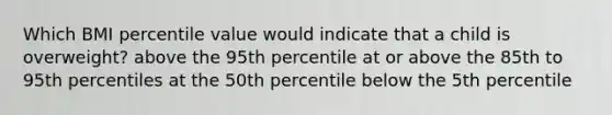 Which BMI percentile value would indicate that a child is overweight? above the 95th percentile at or above the 85th to 95th percentiles at the 50th percentile below the 5th percentile