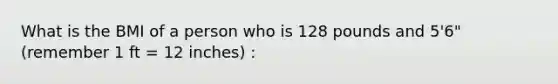 What is the BMI of a person who is 128 pounds and 5'6" (remember 1 ft = 12 inches) :