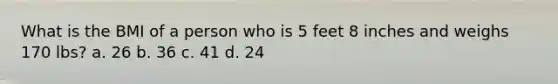 What is the BMI of a person who is 5 feet 8 inches and weighs 170 lbs? a. 26 b. 36 c. 41 d. 24