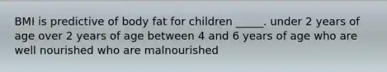 BMI is predictive of body fat for children _____. under 2 years of age over 2 years of age between 4 and 6 years of age who are well nourished who are malnourished