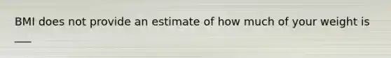 BMI does not provide an estimate of how much of your weight is ___