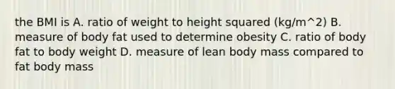 the BMI is A. ratio of weight to height squared (kg/m^2) B. measure of body fat used to determine obesity C. ratio of body fat to body weight D. measure of lean body mass compared to fat body mass