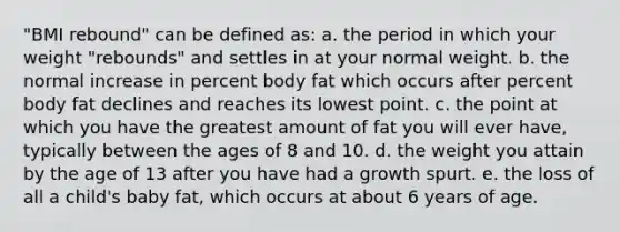 "BMI rebound" can be defined as: a. the period in which your weight "rebounds" and settles in at your normal weight. b. the normal increase in percent body fat which occurs after percent body fat declines and reaches its lowest point. c. the point at which you have the greatest amount of fat you will ever have, typically between the ages of 8 and 10. d. the weight you attain by the age of 13 after you have had a growth spurt. e. the loss of all a child's baby fat, which occurs at about 6 years of age.