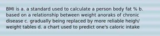 BMI is a. a standard used to calculate a person body fat % b. based on a relationship between weight anoraks of chronic disease c. gradually being replaced by more reliable heigh/ weight tables d. a chart used to predict one's caloric intake