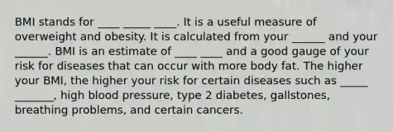 BMI stands for ____ _____ ____. It is a useful measure of overweight and obesity. It is calculated from your ______ and your ______. BMI is an estimate of ____ ____ and a good gauge of your risk for diseases that can occur with more body fat. The higher your BMI, the higher your risk for certain diseases such as _____ _______, high blood pressure, type 2 diabetes, gallstones, breathing problems, and certain cancers.