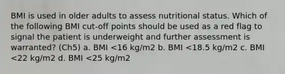 BMI is used in older adults to assess nutritional status. Which of the following BMI cut-off points should be used as a red flag to signal the patient is underweight and further assessment is warranted? (Ch5) a. BMI <16 kg/m2 b. BMI <18.5 kg/m2 c. BMI <22 kg/m2 d. BMI <25 kg/m2