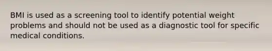 BMI is used as a screening tool to identify potential weight problems and should not be used as a diagnostic tool for specific medical conditions.