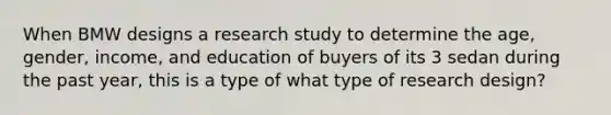 When BMW designs a research study to determine the age, gender, income, and education of buyers of its 3 sedan during the past year, this is a type of what type of research design?