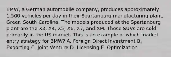 BMW, a German automobile company, produces approximately 1,500 vehicles per day in their Spartanburg manufacturing plant, Greer, South Carolina. The models produced at the Spartanburg plant are the X3, X4, X5, X6, X7, and XM. These SUVs are sold primarily in the US market. This is an example of which market entry strategy for BMW? A. Foreign Direct Investment B. Exporting C. Joint Venture D. Licensing E. Optimization