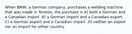 When BMW, a German company, purchases a welding machine that was made in Toronto, the purchase is A) both a German and a Canadian import .B) a German import and a Canadian export. C) a German export and a Canadian import .D) neither an export nor an import for either country.