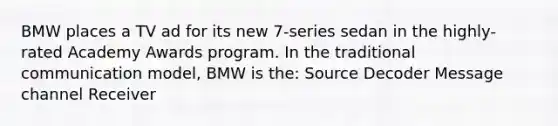 BMW places a TV ad for its new 7-series sedan in the highly-rated Academy Awards program. In the traditional communication model, BMW is the: Source Decoder Message channel Receiver