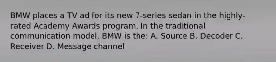 BMW places a TV ad for its new 7-series sedan in the highly-rated Academy Awards program. In the traditional communication model, BMW is the: A. Source B. Decoder C. Receiver D. Message channel