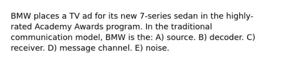 BMW places a TV ad for its new 7-series sedan in the highly-rated Academy Awards program. In the traditional communication model, BMW is the: A) source. B) decoder. C) receiver. D) message channel. E) noise.