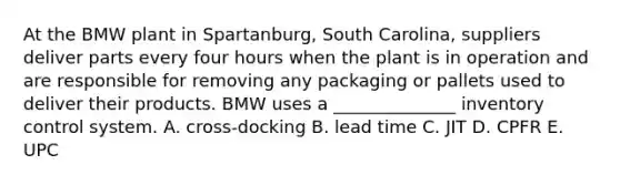 At the BMW plant in Spartanburg, South Carolina, suppliers deliver parts every four hours when the plant is in operation and are responsible for removing any packaging or pallets used to deliver their products. BMW uses a ______________ inventory control system. A. cross-docking B. lead time C. JIT D. CPFR E. UPC